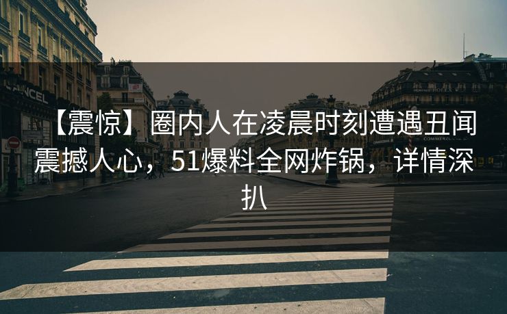 【震惊】圈内人在凌晨时刻遭遇丑闻 震撼人心,51爆料全网炸锅,详情深扒 【震惊】圈内人在凌晨时刻遭遇丑闻 震撼人心,51爆料全网炸锅,详情深扒
