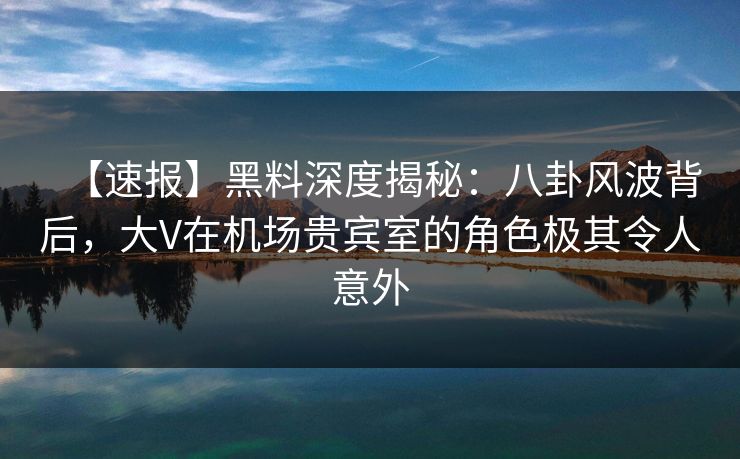 【速报】黑料深度揭秘：八卦风波背后，大V在机场贵宾室的角色极其令人意外