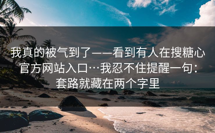 我真的被气到了——看到有人在搜糖心官方网站入口…我忍不住提醒一句:套路就藏在两个字里 我真的被气到了——看到有人在搜糖心官方网站入口…我忍不住提醒一句:套路就藏在两个字里
