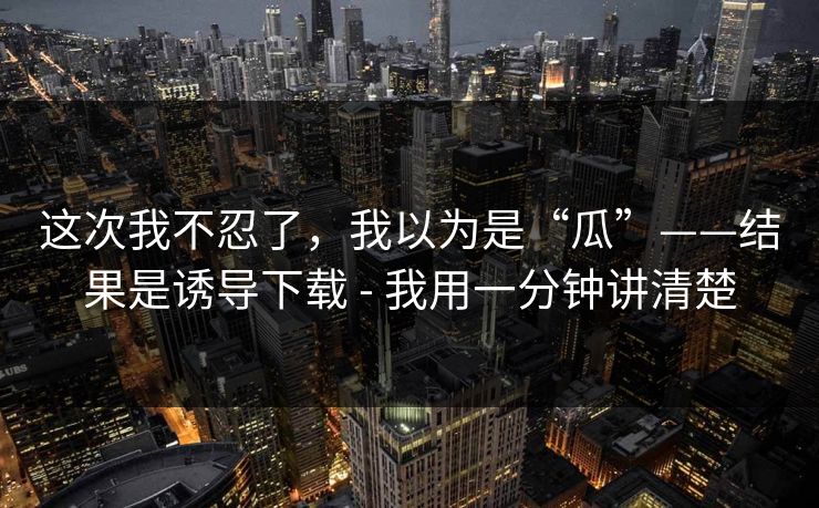 这次我不忍了，我以为是“瓜”——结果是诱导下载 - 我用一分钟讲清楚