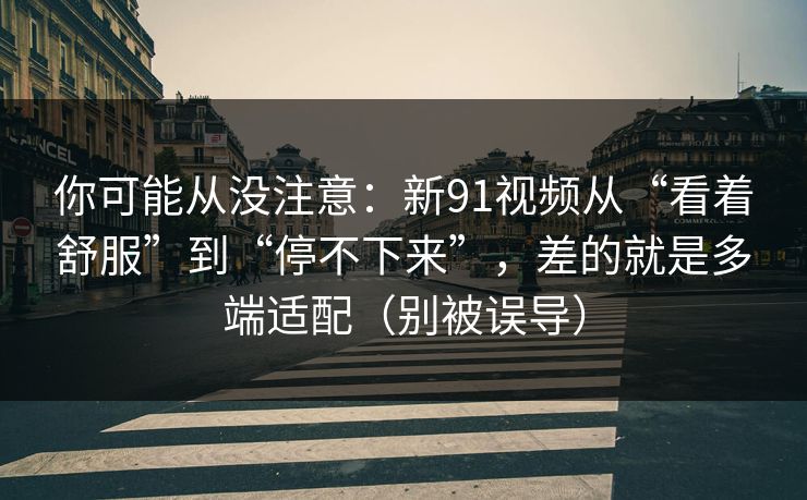 你可能从没注意：新91视频从“看着舒服”到“停不下来”，差的就是多端适配（别被误导）