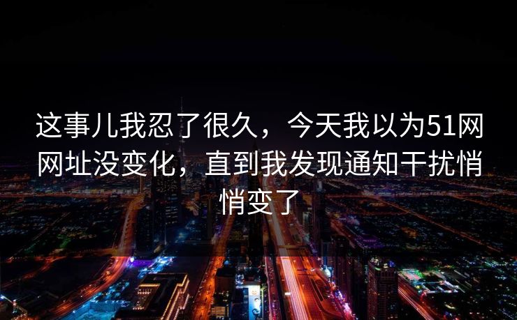 这事儿我忍了很久，今天我以为51网网址没变化，直到我发现通知干扰悄悄变了