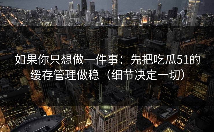 如果你只想做一件事：先把吃瓜51的缓存管理做稳（细节决定一切）