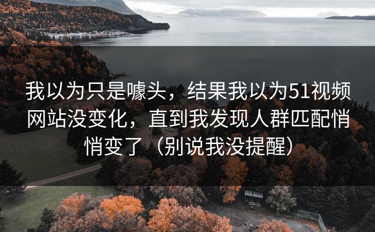 我以为只是噱头,结果我以为51视频网站没变化,直到我发现人群匹配悄悄变了(别说我没提醒) 我以为只是噱头,结果我以为51视频网站没变化,直到我发现人群匹配悄悄变了(别说我没提醒)