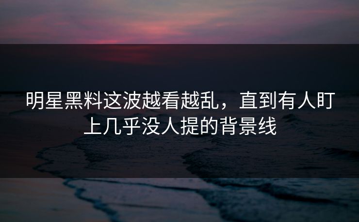 明星黑料这波越看越乱，直到有人盯上几乎没人提的背景线