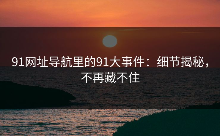 91网址导航里的91大事件:细节揭秘,不再藏不住 91网址导航里的91大事件:细节揭秘,不再藏不住